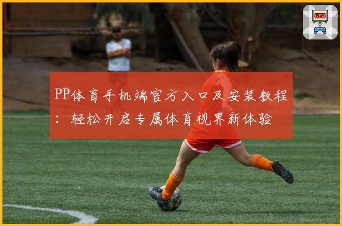 PP体育手机端官方入口及安装教程：轻松开启专属体育视界新体验