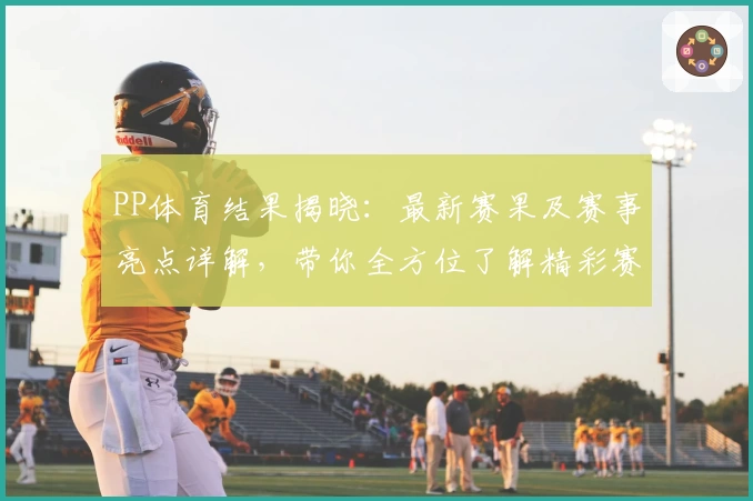 PP体育结果揭晓：最新赛果及赛事亮点详解，带你全方位了解精彩赛况