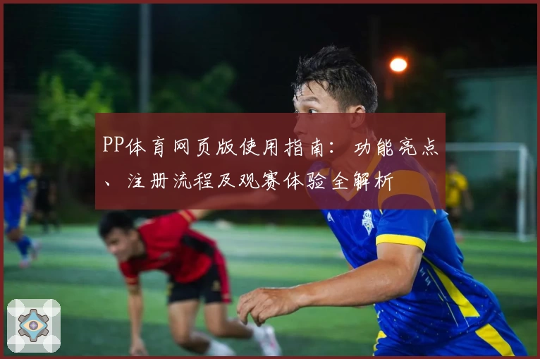 PP体育网页版使用指南：功能亮点、注册流程及观赛体验全解析