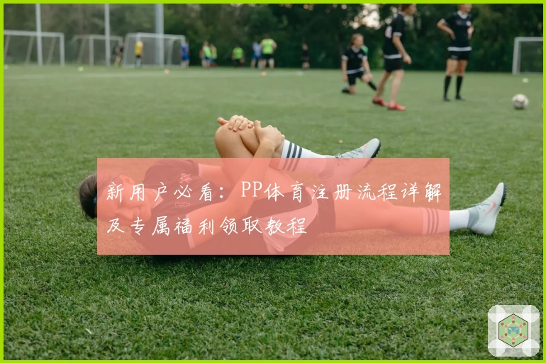 新用户必看:PP体育注册流程详解及专属福利领取教程