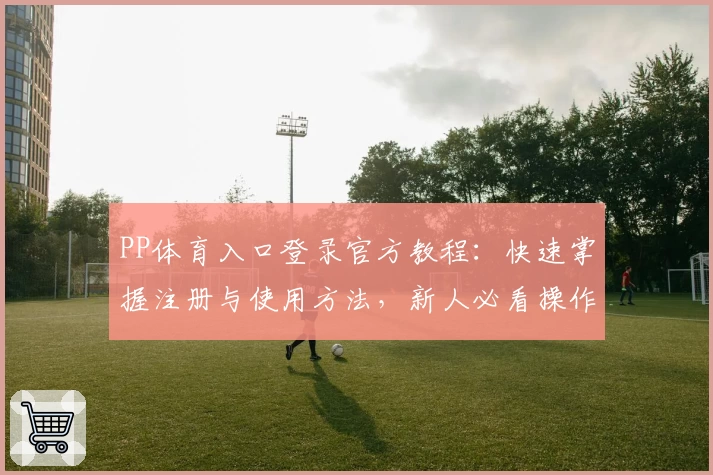 PP体育入口登录官方教程：快速掌握注册与使用方法，新人必看操作指南
