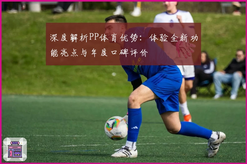深度解析PP体育优势：体验全新功能亮点与年度口碑评价